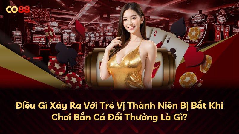 Điều Gì Xảy Ra Với Trẻ Vị Thành Niên Bị Bắt Khi Chơi Bắn Cá Đổi Thưởng Là Gì?